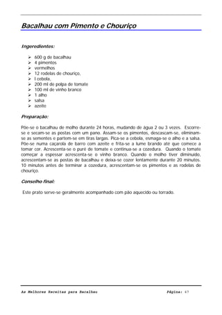 Livro de Receitas de Bacalhau                       Ultima actualização em 22-01-08


Bacalhau com Pimento e Chouriço

Ingeredientes:

      600 g de bacalhau
      4 pimentos
      vermelhos
      12 rodelas de chouriço,
      l cebola,
      200 ml de polpa de tomate
      100 ml de vinho branco
      1 alho
      salsa
      azeite

Preparação:

Põe-se o bacalhau de molho durante 24 horas, mudando de água 2 ou 3 vezes. Escorre-
se e secam-se as postas com um pano. Assam-se os pimentos, descascam-se, eliminam-
se as sementes e partem-se em tiras largas. Pica-se a cebola, esmaga-se o alho e a salsa.
Põe-se numa caçarola de barro com azeite e frita-se a lume brando até que comece a
tomar cor. Acrescenta-se o puré de tomate e continua-se a cozedura. Quando o tomate
começar a espessar acrescenta-se o vinho branco. Quando o molho tiver diminuído,
acrescentam-se as postas de bacalhau e deixa-se cozer lentamente durante 20 minutos.
10 minutos antes de terminar a cozedura, acrescentam-se os pimentos e as rodelas de
chouriço.

Conselho final:

Este prato serve-se geralmente acompanhado com pão aquecido ou torrado.




As Melhores Receitas para Bacalhau                                      Página: 47
 