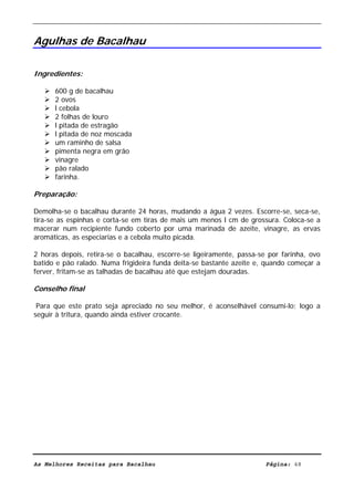 Livro de Receitas de Bacalhau                      Ultima actualização em 22-01-08


Agulhas de Bacalhau

Ingredientes:

      600 g de bacalhau
      2 ovos
      l cebola
      2 folhas de louro
      l pitada de estragão
      l pitada de noz moscada
      um raminho de salsa
      pimenta negra em grão
      vinagre
      pão ralado
      farinha.

Preparação:

Demolha-se o bacalhau durante 24 horas, mudando a água 2 vezes. Escorre-se, seca-se,
tira-se as espinhas e corta-se em tiras de mais um menos l cm de grossura. Coloca-se a
macerar num recipiente fundo coberto por uma marinada de azeite, vinagre, as ervas
aromáticas, as especiarias e a cebola muito picada.

2 horas depois, retira-se o bacalhau, escorre-se ligeiramente, passa-se por farinha, ovo
batido e pão ralado. Numa frigideira funda deita-se bastante azeite e, quando começar a
ferver, fritam-se as talhadas de bacalhau até que estejam douradas.

Conselho final

 Para que este prato seja apreciado no seu melhor, é aconselhável consumi-lo; logo a
seguir à tritura, quando ainda estiver crocante.




As Melhores Receitas para Bacalhau                                     Página: 48
 