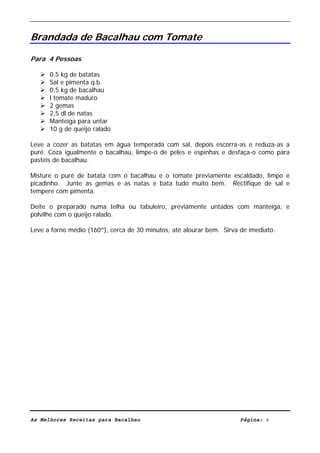 Livro de Receitas de Bacalhau                      Ultima actualização em 22-01-08


Brandada de Bacalhau com Tomate

Para 4 Pessoas

      0,5 kg de batatas
      Sal e pimenta q.b.
      0,5 kg de bacalhau
      l tomate maduro
      2 gemas
      2,5 dl de natas
      Manteiga para untar
      10 g de queijo ralado

Leve a cozer as batatas em água temperada com sal, depois escorra-as e reduza-as a
puré. Coza igualmente o bacalhau, limpe-o de peles e espinhas e desfaça-o como para
pastéis de bacalhau.

Misture o puré de batata com o bacalhau e o tomate previamente escaldado, limpo e
picadinho. Junte as gemas e as natas e bata tudo muito bem. Rectifique de sal e
tempere com pimenta.

Deite o preparado numa telha ou tabuleiro, previamente untados com manteiga, e
polvilhe com o queijo ralado.

Leve a forno médio (160º), cerca de 30 minutos, até alourar bem. Sirva de imediato.




As Melhores Receitas para Bacalhau                                     Página: 4
 