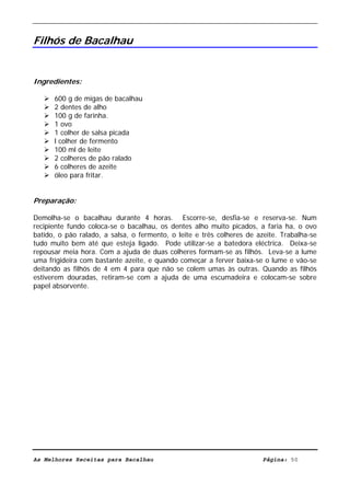 Livro de Receitas de Bacalhau                       Ultima actualização em 22-01-08


Filhós de Bacalhau


Ingredientes:

      600 g de migas de bacalhau
      2 dentes de alho
      100 g de farinha.
      1 ovo
      1 colher de salsa picada
      l colher de fermento
      100 ml de leite
      2 colheres de pão ralado
      6 colheres de azeite
      óleo para fritar.


Preparação:

Demolha-se o bacalhau durante 4 horas. Escorre-se, desfia-se e reserva-se. Num
recipiente fundo coloca-se o bacalhau, os dentes alho muito picados, a faria ha, o ovo
batido, o pão ralado, a salsa, o fermento, o leite e três colheres de azeite. Trabalha-se
tudo muito bem até que esteja ligado. Pode utilizar-se a batedora eléctrica. Deixa-se
repousar meia hora. Com a ajuda de duas colheres formam-se as filhós. Leva-se a lume
uma frigideira com bastante azeite, e quando começar a ferver baixa-se o lume e vão-se
deitando as filhós de 4 em 4 para que não se colem umas às outras. Quando as filhós
estiverem douradas, retiram-se com a ajuda de uma escumadeira e colocam-se sobre
papel absorvente.




As Melhores Receitas para Bacalhau                                      Página: 50
 