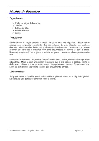 Livro de Receitas de Bacalhau                       Ultima actualização em 22-01-08


Mexida de Bacalhau

Ingredientes:

      250 g de migas de bacalhau
      10 ovos
      l dente de alho
      l rama de salsa
      azeite.

Preparação:

Demolham-se as migas durante 4 horas na parte baixa do frigorífico. Escorre-se e
reserva-se à temperatura ambiente. Cobre-se o fundo de uma frigideira com azeite e
doura-se o dente de alho. Retira - se e salteia-se o bacalhau com o azeite até que comece
a tomar cor. Retira-se o bacalhau com uma escumadeira e escorre-se bem o azeite.
Batem-se os ovos até que a gema e a clara se liguem. Lava-se a salsa e pica-se muito
fina.

Deitam-se os ovos num recipiente e colocam-se em banho Maria, junta-se a salsa picada e
o bacalhau. Mexe-se com uma colher de pau até que o ovo comece a coalhar. Retira-se
do lume e continua-se a mexer suavemente para que os ovos mexidos fiquem cremosos.
Serve-se bem quente sobre uma fatia de pão previamente torrado.

Conselho final:

Se quiser tornar a mexida ainda mais saborosa, pode-se acrescentar algumas gambas
salteadas ou uns dentes de alho bem fritos e tenros.




As Melhores Receitas para Bacalhau                                      Página: 51
 