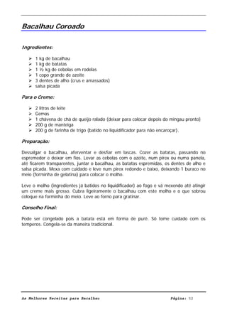 Livro de Receitas de Bacalhau                       Ultima actualização em 22-01-08


Bacalhau Coroado

Ingredientes:

      1 kg de bacalhau
      1 kg de batatas
      1 ½ kg de cebolas em rodelas
      1 copo grande de azeite
      3 dentes de alho (crus e amassados)
      salsa picada

Para o Creme:

      2 litros de leite
      Gemas
      1 chávena de chá de queijo ralado (deixar para colocar depois do mingau pronto)
      200 g de manteiga
      200 g de farinha de trigo (batido no liquidificador para não encaroçar).

Preparação:

Dessalgar o bacalhau, aferventar e desfiar em lascas. Cozer as batatas, passando no
espremedor e deixar em fios. Levar as cebolas com o azeite, num pirex ou numa panela,
até ficarem transparentes, juntar o bacalhau, as batatas espremidas, os dentes de alho e
salsa picada. Mexa com cuidado e leve num pirex redondo e baixo, deixando 1 buraco no
meio (forminha de gelatina) para colocar o molho.

Leve o molho (ingredientes já batidos no liquidificador) ao fogo e vá mexendo até atingir
um creme mais grosso. Cubra ligeiramente o bacalhau com este molho e o que sobrou
coloque na forminha do meio. Leve ao forno para gratinar.

Conselho Final:

Pode ser congelado pois a batata está em forma de purê. Só tome cuidado com os
temperos. Congela-se da maneira tradicional.




As Melhores Receitas para Bacalhau                                      Página: 52
 