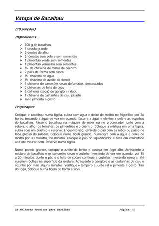 Livro de Receitas de Bacalhau                      Ultima actualização em 22-01-08


Vatapá de Bacalhau

(10 porções)

Ingredientes

      700 g de bacalhau
      1 cebola grande
      2 dentes de alho
      2 tomates sem pele e sem sementes
      1 pimentão verde sem sementes
      1 pimentão vermelho sem sementes
      ¾ de chávena de folhas de coentro
      2 pães de forma sem casca
      ½ chávena de água
      ½ chávena de azeite-de-dendê
      1 chávena de camarões secos defumados, descascados
      2 chávenas de leite de coco
      2 colheres (sopa) de gengibre ralado
      1 chávena de castanhas de caju picadas
      sal e pimenta a gosto

Preparação:

Coloque o bacalhau numa tigela, cubra com água e deixe de molho no frigorífico por 36
horas, trocando a água de vez em quando. Escorra a água e elimine a pele e as espinhas
do bacalhau. Passe o bacalhau na máquina de moer ou no processador junto com a
cebola, o alho, os tomates, os pimentões e o coentro. Coloque a mistura em uma tigela,
cubra com um plástico e reserve. Enquanto isso, esfarele o pão com as mãos ou passe no
lado grosso do ralador. Coloque numa tigela grande, humedeça com a água e deixe de
molho por 30 minutos, no mínimo. Coloque o pão no liquidificador e bata em velocidade
alta até triturar bem. Reserve numa tigela.

Numa panela grande, coloque o azeite-de-dendê e aqueça em fogo alto. Acrescente a
mistura de bacalhau e os camarões secos e cozinhe, mexendo de vez em quando, por 15
a 20 minutos. Junte o pão e o leite de coco e continue a cozinhar, mexendo sempre, até
surgirem bolhas na superfície da mistura. Acrescente o gengibre e as castanhas de caju e
cozinhe por mais alguns minutos. Verifique o tempero e junte sal e pimenta a gosto. Tire
do fogo, coloque numa tigela de barro e sirva.




As Melhores Receitas para Bacalhau                                     Página: 53
 