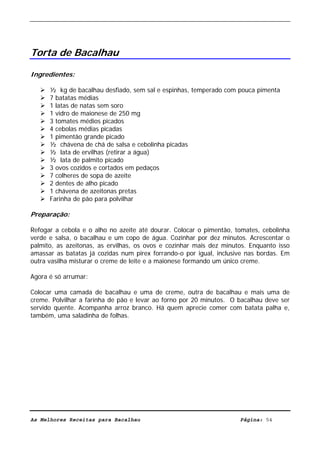 Livro de Receitas de Bacalhau                     Ultima actualização em 22-01-08




Torta de Bacalhau

Ingredientes:

      ½ kg de bacalhau desfiado, sem sal e espinhas, temperado com pouca pimenta
      7 batatas médias
      1 latas de natas sem soro
      1 vidro de maionese de 250 mg
      3 tomates médios picados
      4 cebolas médias picadas
      1 pimentão grande picado
      ½ chávena de chá de salsa e cebolinha picadas
      ½ lata de ervilhas (retirar a água)
      ½ lata de palmito picado
      3 ovos cozidos e cortados em pedaços
      7 colheres de sopa de azeite
      2 dentes de alho picado
      1 chávena de azeitonas pretas
      Farinha de pão para polvilhar

Preparação:

Refogar a cebola e o alho no azeite até dourar. Colocar o pimentão, tomates, cebolinha
verde e salsa, o bacalhau e um copo de água. Cozinhar por dez minutos. Acrescentar o
palmito, as azeitonas, as ervilhas, os ovos e cozinhar mais dez minutos. Enquanto isso
amassar as batatas já cozidas num pirex forrando-o por igual, inclusive nas bordas. Em
outra vasilha misturar o creme de leite e a maionese formando um único creme.

Agora é só arrumar:

Colocar uma camada de bacalhau e uma de creme, outra de bacalhau e mais uma de
creme. Polvilhar a farinha de pão e levar ao forno por 20 minutos. O bacalhau deve ser
servido quente. Acompanha arroz branco. Há quem aprecie comer com batata palha e,
também, uma saladinha de folhas.




As Melhores Receitas para Bacalhau                                   Página: 54
 