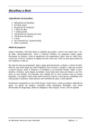 Livro de Receitas de Bacalhau                       Ultima actualização em 22-01-08


Bacalhau a Brás

Ingredientes do bacalhau:

      600 gramas de bacalhau
      0,5 dl de azeite
      30 gramas de margarina
      1 dente de alho
      1 cebola grande
      150 gramas de chouriço de carne
      750 gramas de batatas
      6 ovos
      sal e pimenta q.b. (quanto basta)
      salsa e azeitonas

Modo de preparar:

Limpe o bacalhau, retire-lhe todas as espinhas que puder e corte-o em cubos com 1 cm.
de lado, aproximadamente. Corte o chouriço também em pequenos dados iguais.
Descasque as batatas, corte-as igualmente em pequeninos cubos, lave-as muito bem,
escorra-as e frite-as; tempere-as depois de fritar (com sal). Parta os ovos para dentro de
um recipiente e bata-os.

Até aqui foi tudo de preparação. Agora, pique grosseiramente a cebola e o dente de alho,
deite-os num tacho largo (ou numa frigideira), leve ao lume a refogar e, logo que comece
a querer alourar, junte o chouriço e o bacalhau e vá mexendo sempre, sobre o lume,
durante 2 minutos. Junte depois as batatas, mexa muito bem mais um minuto e, por fim,
junte os ovos batidos. Vá mexendo com cuidado até os ovos estarem mais ou menos
passados, a seu gosto. Deite então numa travessa ou pirex e sirva quente, polvilhado com
salsa picada e azeitonas. Pode decorar com raminhos de salsa. E bom apetite!

Geralmente acompanha-se com vinho branco, muito fresco, verde ou maduro, depende do
gosto. Se gostar do maduro, aconselho vinho alentejano (Portugal), com zonas
demarcadas de Reguengos, Borba ou Vidigueira. Não esqueça: fresco, sem ser gelado.




As Melhores Receitas para Bacalhau                                      Página: 55
 