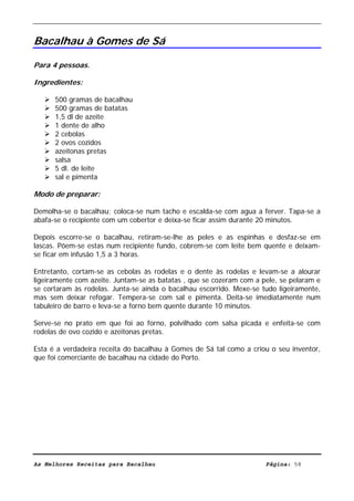 Livro de Receitas de Bacalhau                     Ultima actualização em 22-01-08


Bacalhau à Gomes de Sá

Para 4 pessoas.

Ingredientes:

      500 gramas de bacalhau
      500 gramas de batatas
      1,5 dl de azeite
      1 dente de alho
      2 cebolas
      2 ovos cozidos
      azeitonas pretas
      salsa
      5 dl. de leite
      sal e pimenta

Modo de preparar:

Demolha-se o bacalhau; coloca-se num tacho e escalda-se com agua a ferver. Tapa-se a
abafa-se o recipiente com um cobertor e deixa-se ficar assim durante 20 minutos.

Depois escorre-se o bacalhau, retiram-se-lhe as peles e as espinhas e desfaz-se em
lascas. Põem-se estas num recipiente fundo, cobrem-se com leite bem quente e deixam-
se ficar em infusão 1,5 a 3 horas.

Entretanto, cortam-se as cebolas às rodelas e o dente às rodelas e levam-se a alourar
ligeiramente com azeite. Juntam-se as batatas , que se cozeram com a pele, se pelaram e
se cortaram às rodelas. Junta-se ainda o bacalhau escorrido. Mexe-se tudo ligeiramente,
mas sem deixar refogar. Tempera-se com sal e pimenta. Deita-se imediatamente num
tabuleiro de barro e leva-se a forno bem quente durante 10 minutos.

Serve-se no prato em que foi ao forno, polvilhado com salsa picada e enfeita-se com
rodelas de ovo cozido e azeitonas pretas.

Esta é a verdadeira receita do bacalhau à Gomes de Sá tal como a criou o seu inventor,
que foi comerciante de bacalhau na cidade do Porto.




As Melhores Receitas para Bacalhau                                    Página: 58
 