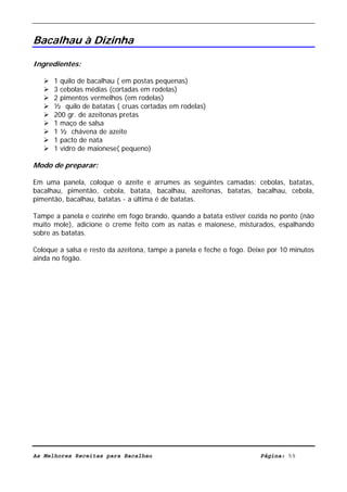 Livro de Receitas de Bacalhau                      Ultima actualização em 22-01-08


Bacalhau à Dizinha

Ingredientes:

      1 quilo de bacalhau ( em postas pequenas)
      3 cebolas médias (cortadas em rodelas)
      2 pimentos vermelhos (em rodelas)
      ½ quilo de batatas ( cruas cortadas em rodelas)
      200 gr. de azeitonas pretas
      1 maço de salsa
      1 ½ chávena de azeite
      1 pacto de nata
      1 vidro de maionese( pequeno)

Modo de preparar:

Em uma panela, coloque o azeite e arrumes as seguintes camadas: cebolas, batatas,
bacalhau, pimentão, cebola, batata, bacalhau, azeitonas, batatas, bacalhau, cebola,
pimentão, bacalhau, batatas - a última é de batatas.

Tampe a panela e cozinhe em fogo brando, quando a batata estiver cozida no ponto (não
muito mole), adicione o creme feito com as natas e maionese, misturados, espalhando
sobre as batatas.

Coloque a salsa e resto da azeitona, tampe a panela e feche o fogo. Deixe por 10 minutos
ainda no fogão.




As Melhores Receitas para Bacalhau                                     Página: 59
 