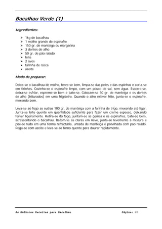 Livro de Receitas de Bacalhau                       Ultima actualização em 22-01-08


Bacalhau Verde (1)

Ingredientes:

      1kg de bacalhau
      1 molho grande de espinafre
      150 gr. de manteiga ou margarina
      3 dentes de alho
      50 gr. de pão ralado
      leite
      2 ovos
      farinha de rosca
      azeite

Modo de preparar:

Deixa-se o bacalhau de molho, ferve-se bem, limpa-se das peles e das espinhas e corta-se
em tirinhas. Cozinha-se o espinafre limpo, com um pouco de sal, sem água. Escorre-se,
deixa-se esfriar, espreme-se bem e bate-se. Colocam-se 50 gr. de manteiga e os dentes
de alho (triturados) em uma frigideira. Quando o alho estiver frito, junta-se o espinafre,
mexendo bem.

Leva-se ao fogo as outras 100 gr. de manteiga com a farinha de trigo, mexendo até ligar.
Junta-se leite quente em quantidade suficiente para fazer um creme espesso, deixando
ferver ligeiramente. Retira-se do fogo, juntam-se as gemas e os espinafres, bate-se bem,
acrescentando o bacalhau. Batem-se as claras em neve, junta-se levemente à mistura e
põe-se tudo em uma forma refractária, untada de manteiga e polvilhada com pão ralado.
Rega-se com azeite e leva-se ao forno quente para dourar rapidamente.




As Melhores Receitas para Bacalhau                                      Página: 60
 