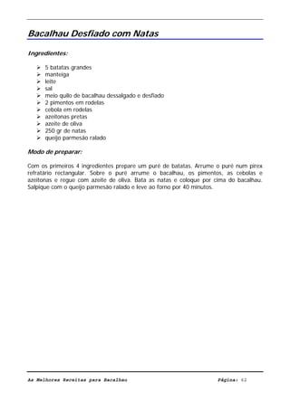 Livro de Receitas de Bacalhau                        Ultima actualização em 22-01-08


Bacalhau Desfiado com Natas

Ingredientes:

      5 batatas grandes
      manteiga
      leite
      sal
      meio quilo de bacalhau dessalgado e desfiado
      2 pimentos em rodelas
      cebola em rodelas
      azeitonas pretas
      azeite de oliva
      250 gr de natas
      queijo parmesão ralado

Modo de preparar:

Com os primeiros 4 ingredientes prepare um puré de batatas. Arrume o puré num pirex
refratário rectangular. Sobre o puré arrume o bacalhau, os pimentos, as cebolas e
azeitonas e regue com azeite de oliva. Bata as natas e coloque por cima do bacalhau.
Salpique com o queijo parmesão ralado e leve ao forno por 40 minutos.




As Melhores Receitas para Bacalhau                                    Página: 62
 