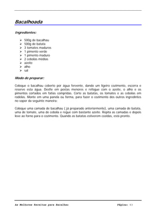 Livro de Receitas de Bacalhau                    Ultima actualização em 22-01-08




Bacalhoada

Ingredientes:

      500g de bacalhau
      500g de batata
      3 tomates maduros
      1 pimento verde
      1 pimento maduro
      2 cebolas médias
      azeite
      alho
      sal

Modo de preparar:

Coloque o bacalhau coberto por água fervente, dando um ligeiro cozimento, escorra e
reserve esta água. Desfie em postas menores e refogue com o azeite, o alho e os
pimentos cortados em fatias compridas. Corte as batatas, os tomates e as cebolas em
rodelas. Monte em uma panela ou forma, para fazer o cozimento dos outros ingredintes
no vapor da seguinte maneira:

Coloque uma camada de bacalhau ( já preparado anteriormente), uma camada de batata,
uma de tomate, uma de cebola e regue com bastante azeite. Repita as camadas e depois
leve ao forno para o cozimento. Quando as batatas estiverem cozidas, está pronto.




As Melhores Receitas para Bacalhau                                 Página: 63
 