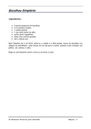 Livro de Receitas de Bacalhau                       Ultima actualização em 22-01-08


Bacalhau Simplório

Ingredientes:


      4 postas pequenas de bacalhau
      5 a 6 batatas medias
      1 cebola grande
      1 (ou mais) dente de alho
      azeite (bem regadinho)
      Salsa e/ou coentro picados
      Sal e colorau q.b.

Num tabuleiro de ir ao forno, deita-se a cebola e o alho picado, lascas de bacalhau cru
(depois de demolhado - pelo menos de um dia para o outro), batatas cruas cortadas aos
palitos, sal, colorau e salsa.

Rega-se com bastante azeite e leva-se ao forno a cozer.




As Melhores Receitas para Bacalhau                                    Página: 64
 