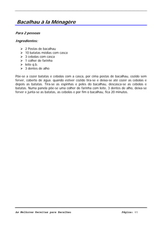 Livro de Receitas de Bacalhau                      Ultima actualização em 22-01-08




Bacalhau à la Ménagère

Para 2 pessoas

Ingredientes:

      2 Postas de bacalhau
      10 batatas médias com casca
      3 cebolas com casca
      1 colher de farinha
      leite q.b.
      3 dentes de alho

Põe-se a cozer batatas e cebolas com a casca, por cima postas de bacalhau, cozido sem
ferver, coberto de água. quando estiver cozido tira-se e deixa-se até cozer as cebolas e
depois as batatas. Tira-se as espinhas e peles do bacalhau, descasca-se as cebolas e
batatas. Numa panela põe-se uma colher de farinha com leite, 3 dentes de alho, deixa-se
ferver e junta-se as batatas, as cebolas e por fim o bacalhau, fica 20 minutos.




As Melhores Receitas para Bacalhau                                     Página: 65
 