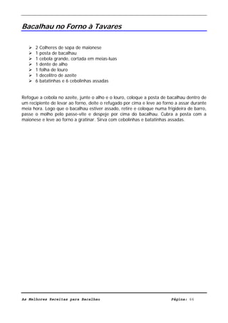 Livro de Receitas de Bacalhau                       Ultima actualização em 22-01-08


Bacalhau no Forno à Tavares

      2   Colheres de sopa de maionese
      1   posta de bacalhau
      1   cebola grande, cortada em meias-luas
      1   dente de alho
      1   folha de louro
      1   decelitro de azeite
      6   batatinhas e 6 cebolinhas assadas


Refogue a cebola no azeite, junte o alho e o louro, coloque a posta de bacalhau dentro de
um recipiente de levar ao forno, deite o refugado por cima e leve ao forno a assar durante
meia hora. Logo que o bacalhau estiver assado, retire e coloque numa frigideira de barro,
passe o molho pelo passe-vite e despeje por cima do bacalhau. Cubra a posta com a
maionese e leve ao forno a gratinar. Sirva com cebolinhas e batatinhas assadas.




As Melhores Receitas para Bacalhau                                      Página: 66
 