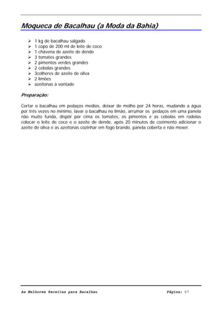 Livro de Receitas de Bacalhau                    Ultima actualização em 22-01-08


Moqueca de Bacalhau (a Moda da Bahia)

      1 kg de bacalhau salgado
      1 copo de 200 ml de leite de coco
      1 chávena de azeite de dende
      3 tomates grandes
      2 pimentos verdes grandes
      2 cebolas grandes
      3colheres de azeite de oliva
      2 limões
      azeitonas à vontade

Preparação:

Cortar o bacalhau em pedaços medios, deixar de molho por 24 horas, mudando a água
por três vezes no mínimo, lavar o bacalhau no limão, arrumar os pedaços em uma panela
não muito funda, dispôr por cima os tomates, os pimentos e as cebolas em rodelas
colocar o leite de coco e o azeite de dende, após 20 minutos de cozimento adicionar o
azeite de oliva e as azeitonas cozinhar em fogo brando, panela coberta e não mexer.




As Melhores Receitas para Bacalhau                                  Página: 67
 