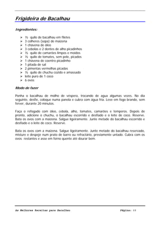 Livro de Receitas de Bacalhau                     Ultima actualização em 22-01-08


Frigideira de Bacalhau

Ingredientes:

      ½ quilo de bacalhau em filetes
      3 colheres (sopa) de maizena
      1 chávena de óleo
      3 cebolas e 2 dentes de alho picadinhos
      ½ quilo de camarões limpos e moídos
      ½ quilo de tomates, sem pele, picados
      1 chávena de coentro picadinho
      1 pitada de sal
      2 pimentas vermelhas picadas
      ½ quilo de chuchu cozido e amassado
      leite puro de 1 coco
      6 ovos

Modo de fazer

Ponha o bacalhau de molho de véspera, trocando de agua algumas vezes. No dia
seguinte, desfie, coloque numa panela e cubra com água fria. Leve em fogo brando, sem
ferver, durante 20 minutos.

Faça o refogado com óleo, cebola, alho, tomates, camarões e temperos. Depois de
pronto, adicione o chuchu, o bacalhau escorrido e desfiado e o leite de coco. Reserve.
Bata os ovos com a maizena. Salgue ligeiramente. Junte metade do bacalhau escorrido e
desfiado e o leite de coco. Reserve.

Bata os ovos com a maizena. Salgue ligeiramente. Junte metade do bacalhau reservado,
misture e despeje num prato de barro ou refractário, previamente untado. Cubra com os
ovos restantes e asse em forno quente até dourar bem.




As Melhores Receitas para Bacalhau                                   Página: 68
 