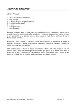 Livro de Receitas de Bacalhau                      Ultima actualização em 22-01-08


Souflé de Bacalhau

Para 4 Pessoas

   400 g de bacalhau demolhado
   l dl de azeite
   2 dentes de alho, picados finamente
   6 pãezinhos (carcaças)
   6 ovos
   Sal e pimenta q.b.
   Pão ralado qb.

Demolhe o pão em água e depois escorra-o e esprema-o bem. Num tacho, leve ao lume
o azeite, junte-lhe os dentes de alho, picadinhos e mexa até alourarem um pouco; misture
o pão espremido e as gemas, mexa e deixe aquecer muito bem; rectifique de sal e
tempere com pimenta.

Entretanto, leve a cozer o bacalhau, como habitualmente, e escolha-o de peles e
espinhas; esmague-o dentro de um pano, como para pastéis de bacalhau e misture-o
muito bem no preparado anterior.

Com cuidado, misture depois as claras previamente batidas, com uma pitada de sal, em
castelo firme. Unte com manteiga um recipiente que possa ir ao forno, deite nele o
preparado e alise. Polvilhe com pão ralado e leve a forno médio (l60º), cerca de 40
minutos. Quando pronto, retire e sirva de imediato com salada a gosto.




As Melhores Receitas para Bacalhau                                     Página: 6
 