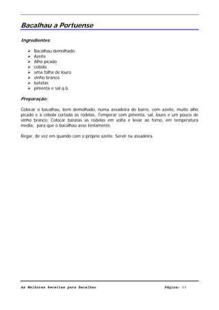 Livro de Receitas de Bacalhau                      Ultima actualização em 22-01-08


Bacalhau a Portuense

Ingredientes:

      Bacalhau demolhado
      Azeite
      Alho picado
      cebola
      uma folha de louro
      vinho branco
      batatas
      pimenta e sal q.b.

Preparação:

Colocar o bacalhau, bem demolhado, numa assadeira de barro, com azeite, muito alho
picado e a cebola cortada as rodelas. Temperar com pimenta, sal, louro e um pouco de
vinho branco. Colocar batatas as rodelas em volta e levar ao forno, em temperatura
media, para que o bacalhau asse lentamente.

Regar, de vez em quando com o próprio azeite. Servir na assadeira.




As Melhores Receitas para Bacalhau                                   Página: 69
 