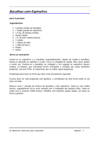 Livro de Receitas de Bacalhau                        Ultima actualização em 22-01-08


Bacalhau com Espinafres

para 6 pessoas

Ingredientes:

      4 postas medias de bacalhau;
      1 molho grande de espinafres;
      1,5 Kg. de batatas medias;
      Queijo ralado;
      1 lt. de leite (molho branco)
      1 cebola;
      1 cabeça de alho;
      1 folha de louro;
      Piripiri;
      Azeite.

Serve-se num pirex

Cozem-se os espinafres e o bacalhau (separadamente), depois de cozido o bacalhau,
desfia-se retirando as espinhas e a pele. Faz-se o refogado de cebola, alho, louro, piripiri
e azeite q.b. Envolve-se o bacalhau no refogado e em seguida os espinafres (pouco
tempo), as batatas, que entretanto foram arranjadas e cortadas aos cubos bastantes
pequenos, sao bem fritas. (e importante que os cubos sejam pequenos)

Preparação para levar ao forno que deve estar previamente aquecido.

O pirex deve ter sido preparado com gordura, a semelhança de uma forma onde se vai
fazer um bolo.

Deita-se uma 1 camada da mistura do bacalhau e dos espinafres; Cobre-se com molho
branco, seguidamente faz-se uma camada com a totalidade das batatas fritas. Cobre-se
então com o restante molho branco. Polvilhar com bastante queijo ralado, vai entao ao
forno a gratinar.




As Melhores Receitas para Bacalhau                                        Página: 70
 