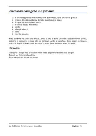 Livro de Receitas de Bacalhau                       Ultima actualização em 22-01-08


Bacalhau com grão e espinafre

      1 (ou mais) postas de bacalhau bem demolhado, feito em lascas grossas
      grão de bico já cozido (ou de lata) quantidade a gosto
      1 kg de espinafres bem lavado
      1 cebola picada muito fina
      azeite
      alho picado q.b.
      salsa
      coentro picados

Frite a cebola no azeite até dourar. Junte o alho a meio. Quando a cebola estiver pronta,
adicione o espinafre e mexa até ele diminuir. Junte o bacalhau, deixe cozer 5 minutos,
adicione o grão e deixe cozer até estar pronto. Junte as ervas antes de servir.

Variações :

Tempero - A rigor não precisa de mais nada. Experimente colorau e piri-piri.
Poderá ser feito sem bacalhau.
Usar nabiças em vez de espinafre.




As Melhores Receitas para Bacalhau                                       Página: 71
 