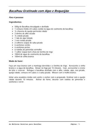 Livro de Receitas de Bacalhau                     Ultima actualização em 22-01-08


Bacalhau Gratinado com Aipo e Requeijão

Para 4 pessoas

Ingredientes:

      500g de Bacalhau dessalgado e desfiado
      1 cenoura média em cubos cozida na água de cozimento do bacalhau
      ½ chavena de queijo parmesão ralado
      2 dentes de alho socado
      ½ cebola picada
      1 talo de aipo fatiado
      1 ovo cozido picado
      2 colheres (sopa) de salsa picada
      6 azeitonas verdes
      6 azeitonas pretas
      6 rodelas de pimentão vermelho
      1 colher (sopa) bem cheia de farinha de trigo
      100ml de água de cozimento do bacalhau
      100ml de vinho branco

Modo de fazer:

Faça um roux branco com a manteiga derretida e a farinha de trigo. Acrescente o vinho
branco e a água do bacalhau. Deixar no fogo por 15 minutos. Coar, acrescentar o creme
de leite e reservar. Refogue o bacalhau desfiado com o alho, cebola, aipo, ovo picado,
queijo ralado, cenoura em cubos e a salsa picada. Misture com o molho branco.

Untar uma assadeira média com azeite e encher com o preparado. Gratinar com o queijo
ralado durante 10 minutos. Retirar do forno, decorar com rodelas de pimentão e
azeitonas e servir.




As Melhores Receitas para Bacalhau                                   Página: 72
 