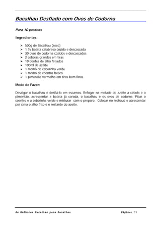 Livro de Receitas de Bacalhau                     Ultima actualização em 22-01-08


Bacalhau Desfiado com Ovos de Codorna

Para 10 pessoas

Ingredientes:

      500g de Bacalhau (seco)
      1 ½ batata calabresa cozida e descascada
      30 ovos de codorna cozidos e descascados
      2 cebolas grandes em tiras
      10 dentes de alho fatiados
      100ml de azeite
      1 molho de cebolinha verde
      1 molho de coentro fresco
      1 pimentão vermelho em tiras bem finas

Modo de Fazer:

Desalgar o bacalhau e desfiá-lo em escamas. Refogar na metade do azeite a cebola e o
pimentão, acrescentar a batata já corada, o bacalhau e os ovos de codorna. Picar o
coentro e a cebolinha verde e misturar com o preparo. Colocar no rechaud e acrescentar
por cima o alho frito e o restante do azeite.




As Melhores Receitas para Bacalhau                                   Página: 73
 