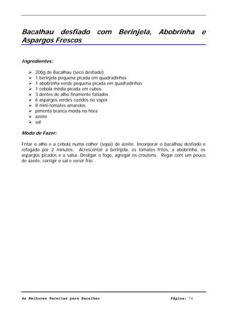 Livro de Receitas de Bacalhau                     Ultima actualização em 22-01-08




Bacalhau desfiado com Berinjela, Abobrinha e
Aspargos Frescos

Ingredientes:

      200g de Bacalhau (seco desfiado)
      1 berinjela pequena picada em quadradinhos
      1 abobrinha verde pequena picada em quadradinhos
      1 cebola média picada em cubos
      3 dentes de alho finamente fatiados
      6 aspargos verdes cozidos no vapor
      8 mini-tomates amarelos
      pimenta branca moída na hora
      azeite
      sal

Modo de Fazer:

Fritar o alho e a cebola numa colher (sopa) de azeite. Incorporar o bacalhau desfiado e
refogado por 2 minutos. Acrescentar a berinjela, os tomates fritos, a abobrinha, os
aspargos picados e a salsa. Desligar o fogo, agregar os croutons. Regar com um pouco
de azeite, corrigir o sal e servir frio.




As Melhores Receitas para Bacalhau                                    Página: 74
 