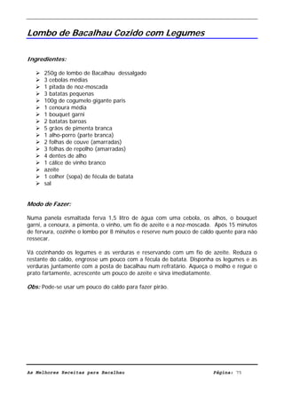 Livro de Receitas de Bacalhau                     Ultima actualização em 22-01-08


Lombo de Bacalhau Cozido com Legumes

Ingredientes:

      250g de lombo de Bacalhau dessalgado
      3 cebolas médias
      1 pitada de noz-moscada
      3 batatas pequenas
      100g de cogumelo gigante paris
      1 cenoura média
      1 bouquet garni
      2 batatas baroas
      5 grãos de pimenta branca
      1 alho-porro (parte branca)
      2 folhas de couve (amarradas)
      3 folhas de repolho (amarradas)
      4 dentes de alho
      1 cálice de vinho branco
      azeite
      1 colher (sopa) de fécula de batata
      sal


Modo de Fazer:

Numa panela esmaltada ferva 1,5 litro de água com uma cebola, os alhos, o bouquet
garni, a cenoura, a pimenta, o vinho, um fio de azeite e a noz-moscada. Após 15 minutos
de fervura, cozinhe o lombo por 8 minutos e reserve num pouco de caldo quente para não
ressecar.

Vá cozinhando os legumes e as verduras e reservando com um fio de azeite. Reduza o
restante do caldo, engrosse um pouco com a fécula de batata. Disponha os legumes e as
verduras juntamente com a posta de bacalhau num refratário. Aqueça o molho e regue o
prato fartamente, acrescente um pouco de azeite e sirva imediatamente.

Obs: Pode-se usar um pouco do caldo para fazer pirão.




As Melhores Receitas para Bacalhau                                    Página: 75
 
