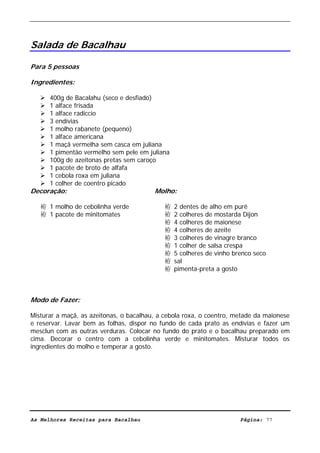 Livro de Receitas de Bacalhau                     Ultima actualização em 22-01-08




Salada de Bacalhau

Para 5 pessoas

Ingredientes:

      400g de Bacalahu (seco e desfiado)
      1 alface frisada
      1 alface radiccio
      3 endívias
      1 molho rabanete (pequeno)
      1 alface americana
      1 maçã vermelha sem casca em juliana
      1 pimentão vermelho sem pele em juliana
      100g de azeitonas pretas sem caroço
      1 pacote de broto de alfafa
      1 cebola roxa em juliana
      1 colher de coentro picado
Decoração:                               Molho:

   袸 1 molho de cebolinha verde             袸   2 dentes de alho em purê
   袸 1 pacote de minitomates                袸   2 colheres de mostarda Dijon
                                            袸   4 colheres de maionese
                                            袸   4 colheres de azeite
                                            袸   3 colheres de vinagre branco
                                            袸   1 colher de salsa crespa
                                            袸   5 colheres de vinho brenco seco
                                            袸   sal
                                            袸   pimenta-preta a gosto



Modo de Fazer:

Misturar a maçã, as azeitonas, o bacalhau, a cebola roxa, o coentro, metade da maionese
e reservar. Lavar bem as folhas, dispor no fundo de cada prato as endívias e fazer um
mesclun com as outras verduras. Colocar no fundo do prato e o bacalhau preparado em
cima. Decorar o centro com a cebolinha verde e minitomates. Misturar todos os
ingredientes do molho e temperar a gosto.




As Melhores Receitas para Bacalhau                                    Página: 77
 