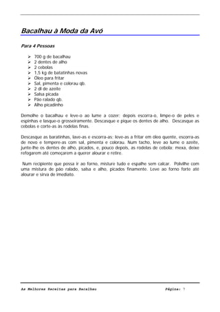 Livro de Receitas de Bacalhau                       Ultima actualização em 22-01-08




Bacalhau à Moda da Avó

Para 4 Pessoas

      700 g de bacalhau
      2 dentes de alho
      2 cebolas
      1,5 kg de batatinhas novas
      Óleo para fritar
      Sal, pimenta e colorau qb.
      2 dl de azeite
      Salsa picada
      Pão ralado qb.
      Alho picadinho

Demolhe o bacalhau e leve-o ao lume a cozer; depois escorra-o, limpe-o de peles e
espinhas e lasque-o grosseiramente. Descasque e pique os dentes de alho. Descasque as
cebolas e corte-as às rodelas finas.

Descasque as baratinhas, lave-as e escorra-as; leve-as a fritar em óleo quente, escorra-as
de novo e tempere-as com sal, pimenta e colorau. Num tacho, leve ao lume o azeite,
junte-lhe os dentes de alho, picados, e, pouco depois, as rodelas de cebola; mexa, deixe
refogarem até começarem a querer alourar e retire.

 Num recipiente que possa ir ao forno, misture tudo e espalhe sem calcar. Polvilhe com
uma mistura de pão ralado, salsa e alho, picados finamente. Leve ao forno forte até
alourar e sirva de imediato.




As Melhores Receitas para Bacalhau                                      Página: 7
 