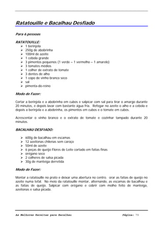 Livro de Receitas de Bacalhau                       Ultima actualização em 22-01-08




Ratatouille e Bacalhau Desfiado

Para 6 pessoas

RATATOUILLE:
      1 berinjela
      250g de abobrinha
      100ml de azeite
      1 cebola grande
      3 pimentos pequenos (1 verde – 1 vermelho – 1 amarelo)
      3 tomates médios
      1 colher de extrato de tomate
      3 dentes de alho
      1 copo de vinho branco seco
      sal
      pimenta-do-reino

Modo de Fazer:

Cortar a berinjela e a abobrinha em cubos e salpicar com sal para tirar o amargo durante
20 minutos, e depois lavar com bastante água fria. Refogar no azeite o alho e a cebola e
depois a berinjela e a abobrinha, os pimentos em cubos e o tomate em cubos.

Acrescentar o vinho branco e o extrato de tomate e cozinhar tampado durante 20
minutos.

BACALHAU DESFIADO:

      600g de bacalhau em escamas
      12 azeitonas chilenas sem caroço
      50ml de azeite
      6 peças de queijo Flores de Leite cortado em fatias finas
      orégano seco
      2 colheres de salsa picada
      30g de manteiga derretida

Modo de Fazer:

Montar a ratatouille no prato e deixar uma abertura no centro. orar as fatias de queijo no
azeite numa tefal. No meio da ratatouille montar, alternando, as escamas de bacalhau e
as fatias de queijo. Salpicar com orégano e cobrir com molho feito de manteiga,
azeitonas e salsa picada.




As Melhores Receitas para Bacalhau                                      Página: 79
 