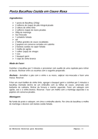 Livro de Receitas de Bacalhau                       Ultima actualização em 22-01-08


Posta Bacalhau Cozida em Couve Roxa

Ingredientes:

      1 posta de Bacalhau (250g)
      2 colheres de (sopa) de pão integral picado
      2 cálices de vinho tinto
      2 colheres (sopa) de nozes picadas
      200g de manteiga
      noz-moscada
      1 echalotte fatiada
      sal
      2 folhas grandes de couve escaldadas
      2 pepinos em conserva cortados em cubinho
      2 batatas cozidas no vapor fatiada
      1 molho de agrião
      1 colher (sopa) de vinagre
      1 ovo
      1 bouquet garni
      1 copo de vinho branco

Modo de Fazer:

Cozinhar o bacalhau por 5 minutos e pressionar com auxílio de uma espátula para retirar
as lascas. Rechear entre as escamas com o seguinte preparado:

Recheio - demolhar o pão com o vinho e as nozes, salpicar noz-moscada e fazer uma
massa. Reservar.

Fritar um court-boillon de vinho tinto, agregar o bouquet garni e cozinhar por 5 minutos o
bacalhau montado dentro de um embrulho com as folhas de couve, amarrada com
barbante de culinária. Retirar da fervura e manter aquecido. Fazer um sabayon com
agrião, ovo e o vinho branco. Reservar. Fazer um molho com a manteiga aquecida e os
pepinos em conserva picados.

Montagem:

No fundo do prato o sabayon, em cima o embrulho aberto. Por cima do bacalhau o molho
de manteiga e decorar com batata cozida fatiada.




As Melhores Receitas para Bacalhau                                      Página: 80
 
