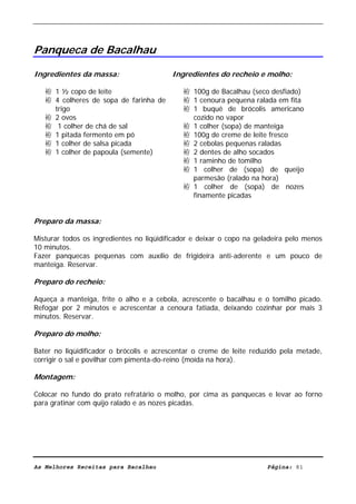 Livro de Receitas de Bacalhau                      Ultima actualização em 22-01-08




Panqueca de Bacalhau

Ingredientes da massa:                    Ingredientes do recheio e molho:

   袸 1 ½ copo de leite                       袸 100g de Bacalhau (seco desfiado)
   袸 4 colheres de sopa de farinha de        袸 1 cenoura pequena ralada em fita
     trigo                                   袸 1 buquê de brócolis americano
   袸 2 ovos                                    cozido no vapor
   袸 1 colher de chá de sal                  袸 1 colher (sopa) de manteiga
   袸 1 pitada fermento em pó                 袸 100g de creme de leite fresco
   袸 1 colher de salsa picada                袸 2 cebolas pequenas raladas
   袸 1 colher de papoula (semente)           袸 2 dentes de alho socados
                                             袸 1 raminho de tomilho
                                             袸 1 colher de (sopa) de queijo
                                               parmesão (ralado na hora)
                                             袸 1 colher de (sopa) de nozes
                                               finamente picadas


Preparo da massa:

Misturar todos os ingredientes no liqüidificador e deixar o copo na geladeira pelo menos
10 minutos.
Fazer panquecas pequenas com auxílio de frigideira anti-aderente e um pouco de
manteiga. Reservar.

Preparo do recheio:

Aqueça a manteiga, frite o alho e a cebola, acrescente o bacalhau e o tomilho picado.
Refogar por 2 minutos e acrescentar a cenoura fatiada, deixando cozinhar por mais 3
minutos. Reservar.

Preparo do molho:

Bater no liqüidificador o brócolis e acrescentar o creme de leite reduzido pela metade,
corrigir o sal e povilhar com pimenta-do-reino (moída na hora).

Montagem:

Colocar no fundo do prato refratário o molho, por cima as panquecas e levar ao forno
para gratinar com quijo ralado e as nozes picadas.




As Melhores Receitas para Bacalhau                                     Página: 81
 