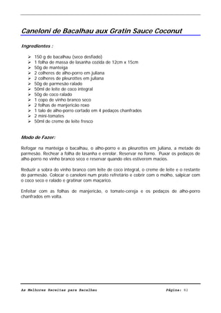 Livro de Receitas de Bacalhau                       Ultima actualização em 22-01-08




Caneloni de Bacalhau aux Gratin Sauce Coconut

Ingredientes :

      150 g de bacalhau (seco desfiado)
      1 folha de massa de lasanha cozida de 12cm x 15cm
      50g de manteiga
      2 colheres de alho-porro em juliana
      2 colheres de pleurottes em juliana
      50g de parmesão ralado
      50ml de leite de coco integral
      50g de coco ralado
      1 copo de vinho branco seco
      2 folhas de manjericão roxo
      1 talo de alho-porro cortado em 4 pedaços chanfrados
      2 mini-tomates
      50ml de creme de leite fresco


Modo de Fazer:

Refogar na manteiga o bacalhau, o alho-porro e as pleurottes em juliana, a metade do
parmesão. Rechear a folha de lasanha e enrolar. Reservar no forno. Puxar os pedaços de
alho-porro no vinho branco seco e reservar quando eles estiverem macios.

Reduzir a sobra do vinho branco com leite de coco integral, o creme de leite e o restante
do parmesão. Colocar o caneloni num prato refretário e cobrir com o molho, salpicar com
o coco seco e ralado e gratinar com maçarico.

Enfeitar com as folhas de manjericão, o tomate-cereja e os pedaços de alho-porro
chanfrados em volta.




As Melhores Receitas para Bacalhau                                      Página: 82
 