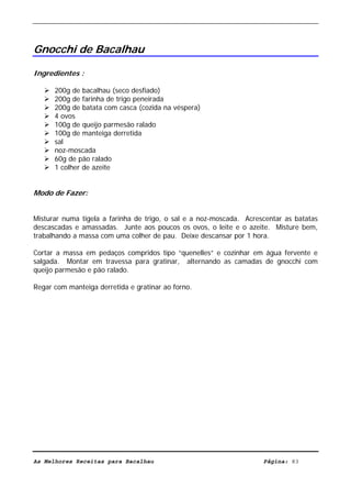 Livro de Receitas de Bacalhau                       Ultima actualização em 22-01-08




Gnocchi de Bacalhau

Ingredientes :

      200g de bacalhau (seco desfiado)
      200g de farinha de trigo peneirada
      200g de batata com casca (cozida na véspera)
      4 ovos
      100g de queijo parmesão ralado
      100g de manteiga derretida
      sal
      noz-moscada
      60g de pão ralado
      1 colher de azeite


Modo de Fazer:


Misturar numa tigela a farinha de trigo, o sal e a noz-moscada. Acrescentar as batatas
descascadas e amassadas. Junte aos poucos os ovos, o leite e o azeite. Misture bem,
trabalhando a massa com uma colher de pau. Deixe descansar por 1 hora.

Cortar a massa em pedaços compridos tipo “quenelles” e cozinhar em água fervente e
salgada. Montar em travessa para gratinar, alternando as camadas de gnocchi com
queijo parmesão e pão ralado.

Regar com manteiga derretida e gratinar ao forno.




As Melhores Receitas para Bacalhau                                   Página: 83
 