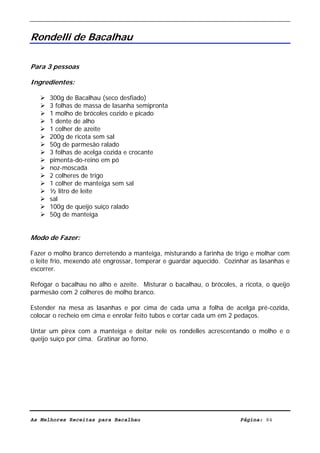 Livro de Receitas de Bacalhau                      Ultima actualização em 22-01-08


Rondelli de Bacalhau

Para 3 pessoas

Ingredientes:

      300g de Bacalhau (seco desfiado)
      3 folhas de massa de lasanha semipronta
      1 molho de brócoles cozido e picado
      1 dente de alho
      1 colher de azeite
      200g de ricota sem sal
      50g de parmesão ralado
      3 folhas de acelga cozida e crocante
      pimenta-do-reino em pó
      noz-moscada
      2 colheres de trigo
      1 colher de manteiga sem sal
      ½ litro de leite
      sal
      100g de queijo suiço ralado
      50g de manteiga


Modo de Fazer:

Fazer o molho branco derretendo a manteiga, misturando a farinha de trigo e molhar com
o leite frio, mexendo até engrossar, temperar e guardar aquecido. Cozinhar as lasanhas e
escorrer.

Refogar o bacalhau no alho e azeite. Misturar o bacalhau, o brócoles, a ricota, o queijo
parmesão com 2 colheres de molho branco.

Estender na mesa as lasanhas e por cima de cada uma a folha de acelga pré-cozida,
colocar o recheio em cima e enrolar feito tubos e cortar cada um em 2 pedaços.

Untar um pirex com a manteiga e deitar nele os rondelles acrescentando o molho e o
queijo suíço por cima. Gratinar ao forno.




As Melhores Receitas para Bacalhau                                     Página: 84
 