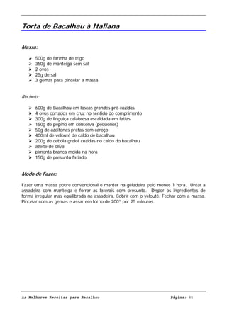 Livro de Receitas de Bacalhau                     Ultima actualização em 22-01-08


Torta de Bacalhau à Italiana

Massa:

      500g de farinha de trigo
      350g de manteiga sem sal
      2 ovos
      25g de sal
      3 gemas para pincelar a massa


Recheio:

      600g de Bacalhau em lascas grandes pré-cozidas
      4 ovos cortados em cruz no sentido do comprimento
      300g de linguiça calabresa escaldada em fatias
      150g de pepino em conserva (pequenos)
      50g de azeitonas pretas sem caroço
      400ml de velouté de caldo de bacalhau
      200g de cebola grelot cozidas no caldo do bacalhau
      azeite de oliva
      pimenta branca moída na hora
      150g de presunto fatiado


Modo de Fazer:

Fazer uma massa pobre convencional e manter na geladeira pelo menos 1 hora. Untar a
assadeira com manteiga e forrar as laterais com presunto. Dispor os ingredientes de
forma irregular mas equilibrada na assadeira. Cobrir com o velouté. Fechar com a massa.
Pincelar com as gemas e assar em forno de 200º por 25 minutos.




As Melhores Receitas para Bacalhau                                    Página: 85
 