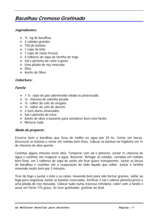 Livro de Receitas de Bacalhau                        Ultima actualização em 22-01-08


Bacalhau Cremoso Gratinado

Ingredientes:

      ½ kg de bacalhau
      3 cebolas grandes
      750 de batatas
      1 copo de leite
      1 copo de natas frescas
      4 colheres de sopa de farinha de trigo
      Sal e pimenta do reino a gosto
      Uma pitada de noz moscada
      Óleo
      Azeite de Oliva

Cobertura:

Farofa

      1 ½ copo de pão adormecido ralado ou processado
      ½ chávena de salsinha picada
      ½ colher de café de orégãos
      ½ colher de café de alecrim
      2 ovos duros amassados
      Sal e pimenta do reino
      Azeite de oliva o bastante para umedecer bem esta farofa.
      Misturar tudo.

Modo de preparar:

Escorrer bem o bacalhau que ficou de molho na agua por 24 hs. Cortar em lascas.
Descascar as batatas e cortar em rodelas bem finas. Colocar as batatas na frigideira em ¼
de chavena de óleo quente.

Cozinhar alguns minutos neste óleo. Temperar com sal e pimenta, Juntar ½ chávena de
água e cozinhar até evaporar a agua. Reservar. Refogar as cebolas, cortadas em rodelas
bem finas, em 3 colheres de sopa de azeite até ficar quase transparente. Juntar as lascas
de bacalhau e cozinhar até a evaporação de todo líquido que soltar. Juntar a farinha
mexendo muito bem por 2 minutos.

Tirar do fogo e juntar o leite e as natas, mexendo bem para não formar grumos; voltar ao
fogo para engrossar.Juntar as batatas reservadas. Verificar o sal e colocar pimenta-preta e
uma pitada de noz moscada. Colocar tudo numa travessa refratária, cobrir com a farofa e
assar em forno 175 graus. Se tiver gratinador, gratinar no final.




As Melhores Receitas para Bacalhau                                       Página: 87
 