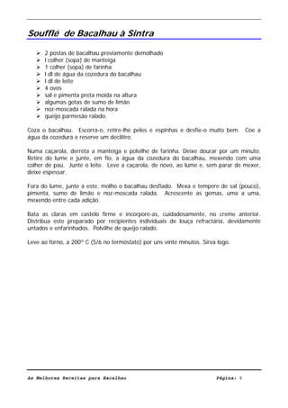 Livro de Receitas de Bacalhau                       Ultima actualização em 22-01-08


Soufflé de Bacalhau à Sintra

      2 postas de bacalhau previamente demolhado
      l colher (sopa) de manteiga
      1 colher (sopa) de farinha
      l dl de água da cozedura do bacalhau
      l dl de leite
      4 ovos
      sal e pimenta preta moída na altura
      algumas gotas de sumo de limão
      noz-moscada ralada na hora
      queijo parmesão ralado.

Coza o bacalhau. Escorra-o, retire-lhe peles e espinhas e desfie-o muito bem. Coe a
água da cozedura e reserve um decilitro.

Numa caçarola, derreta a manteiga e polvilhe de farinha. Deixe dourar por um minuto.
Retire do lume e junte, em fio, a água da cozedura do bacalhau, mexendo com uma
colher de pau. Junte o leite. Leve a caçarola, de novo, ao lume e, sem parar de mexer,
deixe espessar.

Fora do lume, junte a este, molho o bacalhau desfiado. Mexa e tempere de sal (pouco),
pimenta, sumo de limão e noz-moscada ralada. Acrescente as gemas, uma a uma,
mexendo entre cada adição.

Bata as claras em castelo firme e incorpore-as, cuidadosamente, no creme anterior.
Distribua este preparado por recipientes individuais de louça refractária, devidamente
untados e enfarinhados. Polvilhe de queijo ralado.

Leve ao forno, a 200º C (5/6 no termóstato) por uns vinte minutos. Sirva logo.




As Melhores Receitas para Bacalhau                                      Página: 8
 