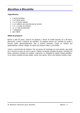 Livro de Receitas de Bacalhau                       Ultima actualização em 22-01-08


Bacalhau à Biscainha
Ingredientes:

      2 kg de bacalhau
      3 a 4 dl de azeite
      1 a 1,5 kg de cebolas
      3 a 4 colheres de concentrado de tomate
      1 ½ a 2 latas de tomates
      ½ a 1 lata de pimentos
      1 malagueta
      pão ralado.

Modo de preparar:

Retirar a pele do peixe, cortá-lo em pedaços e deixar de molho durante 24 a 48 horas.
Aferventar o peixe e limpá-lo de espinhas. Os pedaços devem ser cortados de modo a
ficarem todos aproximadamente com o mesmo tamanho. Cortar as cebolas aos
quadradinhos e deixar refogar em azeite até ficarem moles e com brilho.

Juntar o concentrado de tomates. Por um pouco de manteiga em uma panela, que pode
ser a mesma em que vai servir o peixe. Colocar na panela camadas de peixe, cortados em
fatias, pimentos cortados em rodelas, o pimento e o refogado de cebola. Podem polvilhar-
se as várias camadas de pão ralado. Juntar sal a gosto. Servir com batatas cozidas e pão.




As Melhores Receitas para Bacalhau                                      Página: 89
 