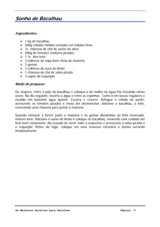 Livro de Receitas de Bacalhau                        Ultima actualização em 22-01-08


Sonho de Bacalhau

Ingredientes:

      1 kg de bacalhau
      500g cebolas médias cortadas em rodelas finas
      ½ chávena de chá de azeite de oliva
      500g de tomates maduros picados
      1 ½ litro leite
      3 colheres de sopa bem cheia de maizena
      3 gemas
      3 colheres de suco de limão
      1 chávena de chá de salsa picada
      3 copos de requeijão

Modo de preparar:

De véspera, retire a pele do bacalhau e coloque-o de molho na água fria trocando várias
vezes. No dia seguinte, escorra a água e retire as espinhas. Corte-o em lascas regulares e
escalde em bastante água quente. Escorra e reserve. Refogue a cebola no azeite,
acrescente os tomates picados e mexa até desmanchar. Adicione o bacalhau, o leite,
reservando uma chávena para juntar à maizena.

Quando começar a ferver junte a maizena e as gemas dissolvidas ao leite reservado,
misture bem. Adicione o sumo de limão e coloque no bacalhau, mexendo com cuidado até
ficar bem consistente. Na ocasião de servir volte a esquentar e acrescente a salsa picada e
o requeijão. Retire do fogo, coloque em uma travessa refratária e bonita servindo
imediatamente.




As Melhores Receitas para Bacalhau                                       Página: 90
 