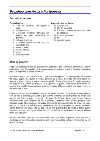 Livro de Receitas de Bacalhau                       Ultima actualização em 22-01-08


Bacalhau com Arroz à Portuguesa

Para 10 a 12 pessoas

Ingredientes:                                Ingredientes do Arroz:
   袸 1 kg de bacalhau     dessalgado e          袸 400g de arroz
     limpo                                      袸 50g de manteiga
   袸 400 g de arroz                             袸 2 vezes o volume de arroz de caldo
   袸 6 cebolas medianas cortadas em               de bacalhau
     rodelas de meio centímetro de              袸 1 cebola mediana
     grossura                                   袸 sal
   袸 150 g de manteiga                          袸 pimenta moída
   袸 2 colheres cheias das de sopa, de
     pão ralado fino
   袸 6 ovos cozidos
   袸 purê de tomate
   袸 azeite
   袸 pimenta moída


Modo de preparar:

Pega-se o bacalhau depois de dessalgado e cozinha-se por 15 minutos sem ferver. Retirar
o bacalhau, guardar o caldo para preparo do arroz e depois limpar o bacalhau, tirando a
pele e as espinhas, e dividir em lascas.

Ao mesmo tempo prepara-se o arroz: colocar a manteiga e a cebola na panela de preparo
do arroz. Depois de alourar a cebola, derrama-se o arroz, mexendo com uma colher de
pau até o arroz começar a aloirar; junta-se o caldo de bacalhau quase fervendo (que deve
ter duas vezes o volume do arroz) o sal e a pimenta a gosto. Deixar ferver sem mexer até
o arroz ficar cozido. Como variante pode-se cozinhar 600g de ervilha em água e sal e se
misturar com o arroz.

Preparam-se também as cebolas cortadas às rodas, desmanchando estas, temperando-as
com sal fino e pimenta, passando-as por farinha e fritando-as em frigideira no azeite bem
quente até ficarem louras e secas. Ao purê de tomate dá-se uma fervura ligeira,
incrementando com tempero de sal e pimenta. Estando tudo pronto, pega-se uma
travessa funda, alternando em camadas, começando por uma camada de arroz, por cima
uma de cebolas e outra de bacalhau, sendo este coberto com o purê de tomate, ficando a
última também de arroz, isto é, dispõem-se em quantidades de modo a fazer quatro
camadas de arroz, três de bacalhau, três de cebola frita e três de pure de tomate indo ao
forno pré-aquecido.

Por fim, ao servir, deita-se por cima o pão ralado que numa frigideira se fez absorver a
manteiga por uns segundos, decorando com os ovos cozidos cortados em rodelas ou em
quatro pedaços.



As Melhores Receitas para Bacalhau                                      Página: 92
 