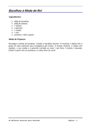 Livro de Receitas de Bacalhau                     Ultima actualização em 22-01-08


Bacalhau à Moda do Rei

Ingredientes:

      400g de bacalhau;
      200g de batatas;
      1 tomate;
      1 pimento;
      1 cebola;
      1 ovo;
      azeitona e salsa à gosto.

Modo de Preparar:

Dessalgue o lombo do bacalhau. Cozinhe o bacalhau durante 15 munutos e depois frite a
posta em óleo suficiente para mergulhá-la por inteiro. O tomate (inteiro), a cebola (em
rodelas), o ovo cozido e o pimento (cortado ao meio ) são fritos. A batata é dourada.
Enfeite o prato com as azeitonas e a salsa antes de servir.




As Melhores Receitas para Bacalhau                                    Página: 93
 