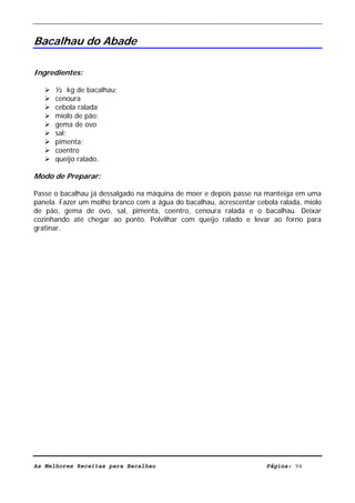 Livro de Receitas de Bacalhau                     Ultima actualização em 22-01-08


Bacalhau do Abade

Ingredientes:

      ½ kg de bacalhau;
      cenoura
      cebola ralada
      miolo de pão;
      gema de ovo
      sal;
      pimenta;
      coentro
      queijo ralado.

Modo de Preparar:

Passe o bacalhau já dessalgado na máquina de moer e depois passe na manteiga em uma
panela. Fazer um molho branco com a água do bacalhau, acrescentar cebola ralada, miolo
de pão, gema de ovo, sal, pimenta, coentro, cenoura ralada e o bacalhau. Deixar
cozinhando até chegar ao ponto. Polvilhar com queijo ralado e levar ao forno para
gratinar.




As Melhores Receitas para Bacalhau                                   Página: 94
 