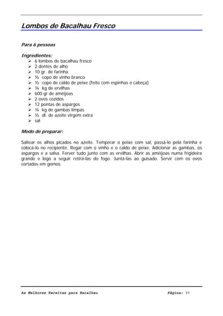 Livro de Receitas de Bacalhau                      Ultima actualização em 22-01-08


Lombos de Bacalhau Fresco

Para 6 pessoas

Ingredientes:
      6 lombos de bacalhau fresco
      2 dentes de alho
      10 gr. de farinha
      ½ copo de vinho branco
      ½ copo de caldo de peixe (feito com espinhas e cabeça)
      ¼ kg de ervilhas
      600 gr de amêijoas
      2 ovos cozidos
      12 pontas de aspargos
      ¼ kg de gambas limpas
      ½ dl. de azeite virgem extra
      sal

Modo de preparar:

Saltear os alhos picados no azeite. Temperar o peixe com sal, passá-lo pela farinha e
colocá-lo no recipiente. Regar com o vinho e o caldo de peixe. Adicionar as gambas, os
aspargos e a salsa. Ferver tudo junto com as ervilhas. Abrir as amêijoas numa frigideira
grande e logo a seguir retirá-las do fogo. Juntá-las ao guisado. Servir com os ovos
cortados em gomos.




As Melhores Receitas para Bacalhau                                     Página: 95
 