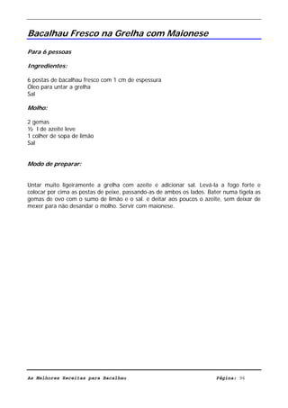 Livro de Receitas de Bacalhau                       Ultima actualização em 22-01-08


Bacalhau Fresco na Grelha com Maionese
Para 6 pessoas

Ingredientes:

6 postas de bacalhau fresco com 1 cm de espessura
Óleo para untar a grelha
Sal

Molho:

2 gemas
½ l de azeite leve
1 colher de sopa de limão
Sal


Modo de preparar:


Untar muito ligeiramente a grelha com azeite e adicionar sal. Levá-la a fogo forte e
colocar por cima as postas de peixe, passando-as de ambos os lados. Bater numa tigela as
gemas de ovo com o sumo de limão e o sal. e deitar aos poucos o azeite, sem deixar de
mexer para não desandar o molho. Servir com maionese.




As Melhores Receitas para Bacalhau                                     Página: 96
 