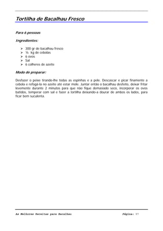 Livro de Receitas de Bacalhau                        Ultima actualização em 22-01-08


Tortilha de Bacalhau Fresco

Para 6 pessoas

Ingredientes:

      300 gr de bacalhau fresco
      ¼ kg de cebolas
      6 ovos
      Sal
      6 colheres de azeite

Modo de preparar:

Desfazer o peixe tirando-lhe todas as espinhas e a pele. Descascar e picar finamente a
cebola e refogá-la no azeite até estar mole. Juntar então o bacalhau desfeito, deixar fritar
levemente durante 2 minutos para que não fique demasiado seco, incorporar os ovos
batidos, temperar com sal e fazer a tortilha deixando-a dourar de ambos os lados, para
ficar bem suculenta.




As Melhores Receitas para Bacalhau                                        Página: 97
 