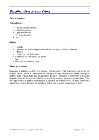 Livro de Receitas de Bacalhau                       Ultima actualização em 22-01-08


Bacalhau Fresco com Cidra

Para 6 pessoas

Ingredientes:

      1 kg de bacalhau limpo
      2 batatas grandes
      1 prato de farinha
      ½ copo de azeite
      Sal

Molho:

      1 cebola
      1 pimento seco ou malagueta(demolhado em água durante 24 horas)
      1 tomate
      1 colher de chá de farinha
      6 colheres de sobremesa de azeite
      Sal
      Um copo pequeno de cidra

Modo de preparar:

Descascar a cebola, os alhos e o tomate. Picá-los bem. Fritar levemente no azeite até
ficarem moles. Juntar a colherzinha de farinha e a polpa do pimento. Deixar reforgar e
juntar a cidra. Passar tudo por um passador de purê. Temperar e enfarinhar os bocados
de peixe. Fritá-los de ambos os lados no azeite até estarem ligeiramente dourados. Fritar
em fogo branco as batatas descascadas e cortadas às rodelas. Passá-las para um pirex e
colocar em cima os bocados de bacalhau. Cobrir com o molho e levar para o forno.




As Melhores Receitas para Bacalhau                                      Página: 98
 