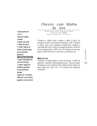 Chester com Molho
                                  de Uva
1 kg de peito de                 TEMPO DE PREPARO : 2 HORAS R ENDIMENTO: 5 PORÇÕES
                                            CALORIAS POR PORÇÃO: 309,00
chester                              G RAU DE DIFICULDADE: FÁCIL CUSTO: MÉDIO

100 g de cebola
ralada
                        Tempere o chester com a cebola, o alho, o louro, os
2 dentes de alho        temperos verdes e o sal. Deixe marinar por 1h30. Transfira
1 folha de louro        o chester para uma assadeira antiaderente, despeje a
1 colher (sopa) de      marinada por cima, cubra com papel-alumínio e asse em
cheiro-verde picado     forno preaquecido a 180ºC por 50 minutos ou até que




                                                                                     AVES & PEIXES
sal (o mínimo           doure. Retire do forno e sirva com o molho de uva.
possível)
   Molho de uva
1 copo (requeijão) de
                        Cozinhe em fogo brando o suco de laranja, o caldo de
suco de laranja         galinha e a salsinha. Mexa algumas vezes. Junte as raspas    19
1 colher (sopa) de      de laranja e a uva cortada ao meio. Misture bem e deixe em
caldo de galinha        fogo baixo por mais 10 a 12 minutos até engrossar
5 g de salsinha         levemente.
picada
raspas de 1 laranja
300 g de uva branca
pequena sem semente
 