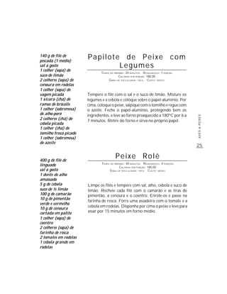 140 g de filé de
pescada (1 médio)
                        Papilote de Peixe com
sal a gosto                     Legumes
1 colher (sopa) de
                                TEMPO DE PREPARO : 20 MINUTOS R ENDIMENTO: 1 PORÇÃO
suco de limão                               CALORIAS POR PORÇÃO: 180,00
2 colheres (sopa) de                 G RAU DE DIFICULDADE: FÁCIL CUSTO: MÉDIO
cenoura em rodelas
1 colher (sopa) de
vagem picada            Tempere o filé com o sal e o suco de limão. Misture os
1 xícara (chá) de       legumes e a cebola e coloque sobre o papel-alumínio. Por
ramos de brócolis       cima, coloque o peixe, salpique com o tomilho e regue com
1 colher (sobremesa)    o azeite. Feche o papel-alumínio, protegendo bem os
de alho-poró            ingredientes, e leve ao forno preaquecido a 180ºC por 6 a




                                                                                       AVES & PEIXES
2 colheres (chá) de     7 minutos. Retire do forno e sirva no próprio papel.
cebola picada
1 colher (chá) de
tomilho fresco picado
1 colher (sobremesa)
de azeite
                                                                                       25


400 g de filé de
                                          Peixe Rolê
                                TEMPO DE PREPARO : 40 MINUTOS R ENDIMENTO: 4 PORÇÕES
linguado                                     CALORIAS POR PORÇÃO: 180,00
sal a gosto                          G RAU DE DIFICULDADE: FÁCIL CUSTO: MÉDIO
1 dente de alho
amassado
5 g de cebola           Limpe os filés e tempere com sal, alho, cebola e suco de
suco de ½ limão         limão. Recheie cada filé com o camarão e as tiras de
100 g de camarão        pimentão, a cenoura e o coentro. Enrole-os e passe na
10 g de pimentão
                        farinha de rosca. Forre uma assadeira com o tomate e a
verde e vermelho
                        cebola em rodelas. Disponha por cima o peixe e leve para
10 g de cenoura
cortada em palito       assar por 15 minutos em forno médio.
1 colher (sopa) de
coentro
2 colheres (sopa) de
farinha de rosca
2 tomates em rodelas
1 cebola grande em
rodelas
 