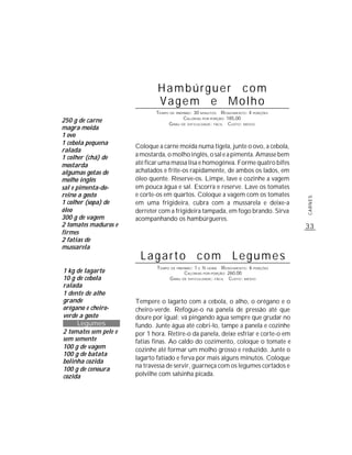 Hambúrguer com
                               Vagem e Molho
                              TEMPO DE PREPARO : 30 MINUTOS R ENDIMENTO: 4 PORÇÕES
                                           CALORIAS POR PORÇÃO: 185,00
250 g de carne                     G RAU DE DIFICULDADE: FÁCIL CUSTO: MÉDIO
magra moída
1 ovo
1 cebola pequena
                       Coloque a carne moída numa tigela, junte o ovo, a cebola,
ralada
1 colher (chá) de      a mostarda, o molho inglês, o sal e a pimenta. Amasse bem
mostarda               até ficar uma massa lisa e homogênea. Forme quatro bifes
algumas gotas de       achatados e frite-os rapidamente, de ambos os lados, em
molho inglês           óleo quente. Reserve-os. Limpe, lave e cozinhe a vagem
sal e pimenta-do-      em pouca água e sal. Escorra e reserve. Lave os tomates
reino a gosto          e corte-os em quartos. Coloque a vagem com os tomates




                                                                                      CARNES
1 colher (sopa) de     em uma frigideira, cubra com a mussarela e deixe-a
óleo                   derreter com a frigideira tampada, em fogo brando. Sirva
300 g de vagem         acompanhando os hambúrgueres.
2 tomates maduros e                                                                   33
firmes
2 fatias de
mussarela
                        Lagarto com Legumes
                               TEMPO DE PREPARO : 1 E ½ HORA R ENDIMENTO: 6 PORÇÕES
1 kg de lagarto                             CALORIAS POR PORÇÃO: 260,00
10 g de cebola                      G RAU DE DIFICULDADE: FÁCIL CUSTO: MÉDIO
ralada
1 dente de alho
grande                 Tempere o lagarto com a cebola, o alho, o orégano e o
orégano e cheiro-      cheiro-verde. Refogue-o na panela de pressão até que
verde a gosto          doure por igual; vá pingando água sempre que grudar no
     Legumes           fundo. Junte água até cobri-lo, tampe a panela e cozinhe
2 tomates sem pele e   por 1 hora. Retire-o da panela, deixe esfriar e corte-o em
sem semente            fatias finas. Ao caldo do cozimento, coloque o tomate e
100 g de vagem         cozinhe até formar um molho grosso e reduzido. Junte o
100 g de batata
                       lagarto fatiado e ferva por mais alguns minutos. Coloque
bolinha cozida
                       na travessa de servir, guarneça com os legumes cortados e
100 g de cenoura
cozida                 polvilhe com salsinha picada.
 